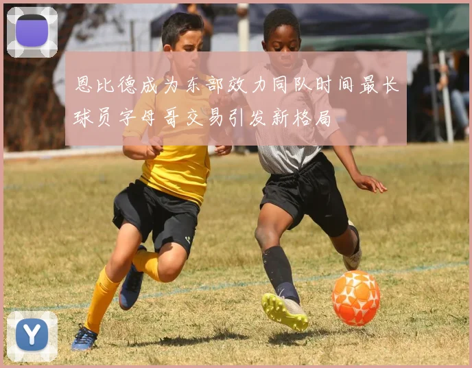 恩比德成为东部效力同队时间最长球员字母哥交易引发新格局
