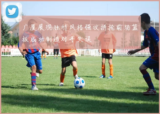 广厦展现独特风格强攻拼抢前场篮板成功制造对手失误