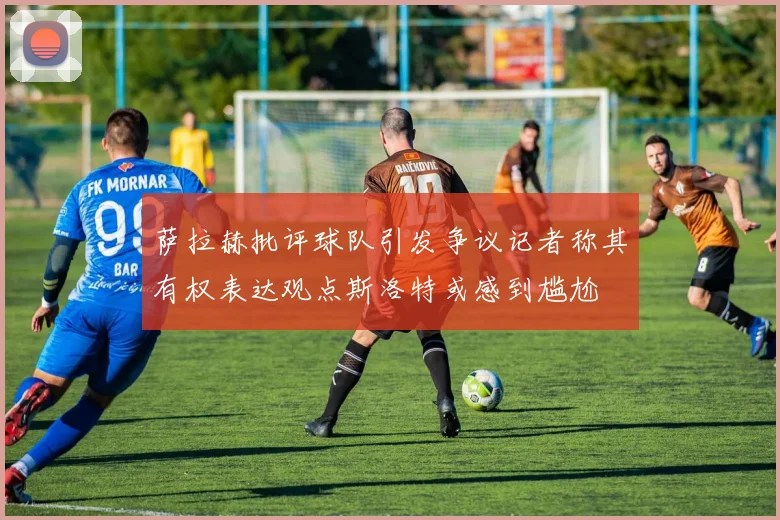 萨拉赫批评球队引发争议记者称其有权表达观点斯洛特或感到尴尬