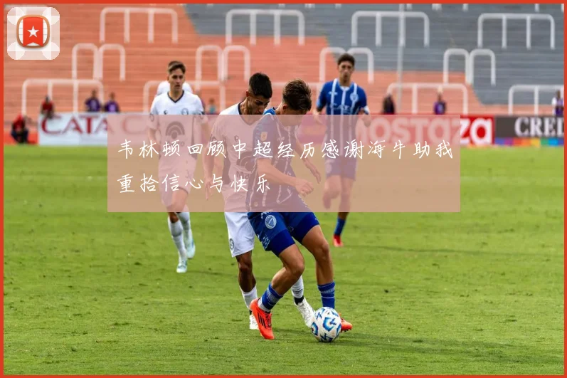 韦林顿回顾中超经历感谢海牛助我重拾信心与快乐