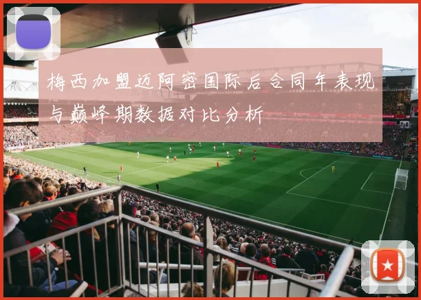 梅西加盟迈阿密国际后合同年表现与巅峰期数据对比分析