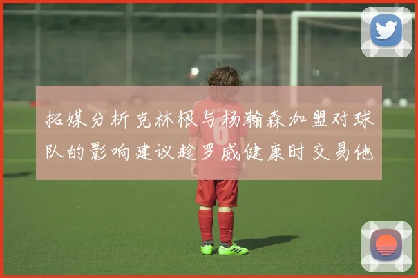 拓媒分析克林根与杨瀚森加盟对球队的影响建议趁罗威健康时交易他
