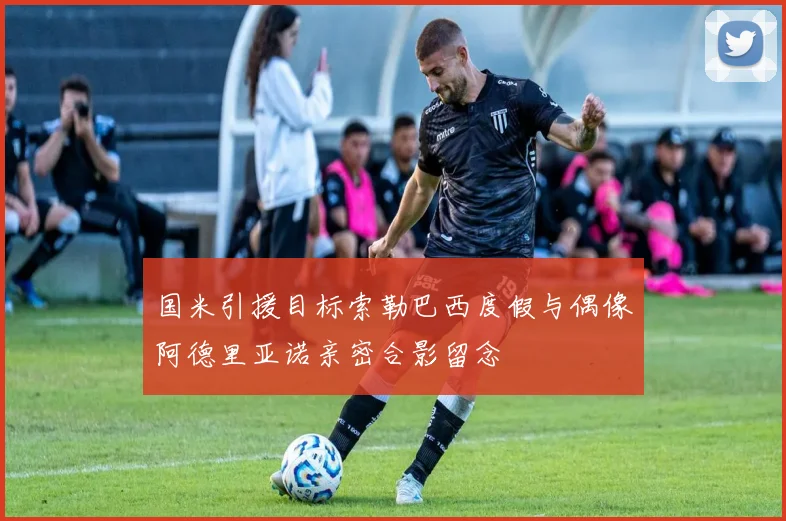 国米引援目标索勒巴西度假与偶像阿德里亚诺亲密合影留念