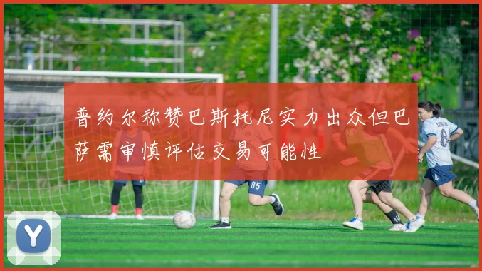 普约尔称赞巴斯托尼实力出众但巴萨需审慎评估交易可能性