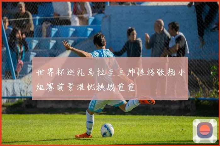 世界杯巡礼乌拉圭主帅性格张扬小组赛前景堪忧挑战重重