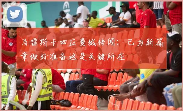 马雷斯卡回应曼城传闻：已为新篇章做好准备这是关键所在