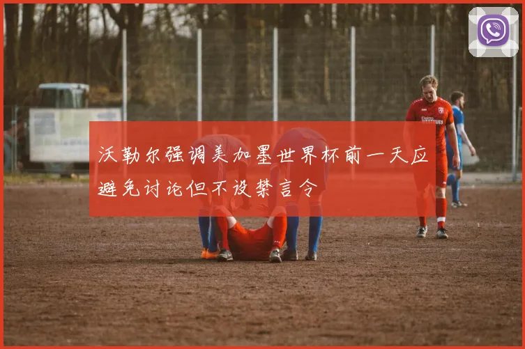 沃勒尔强调美加墨世界杯前一天应避免讨论但不设禁言令