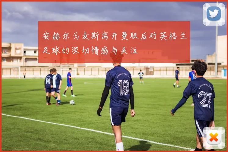 安赫尔戈麦斯离开曼联后对英格兰足球的深切情感与关注
