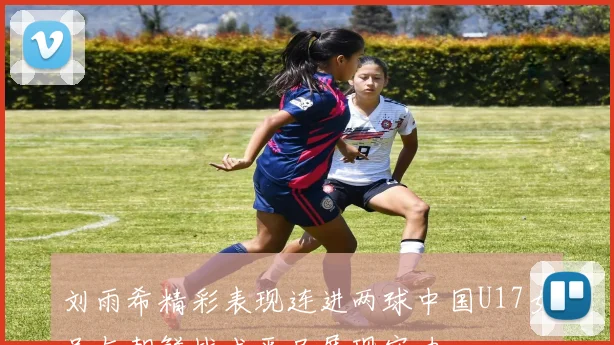 刘雨希精彩表现连进两球中国U17女足与朝鲜战成平局展现实力