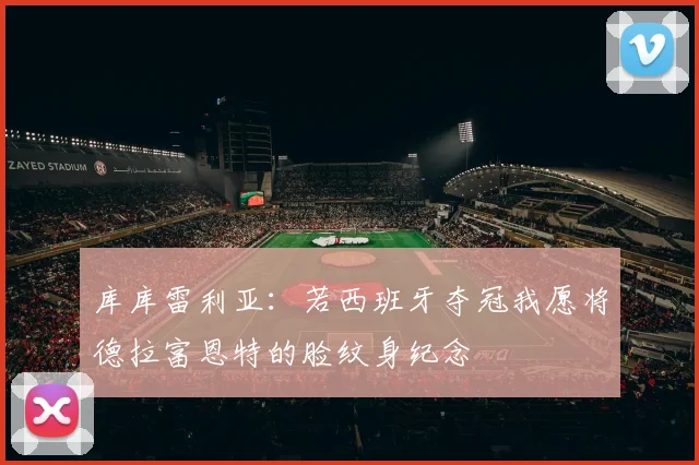 库库雷利亚：若西班牙夺冠我愿将德拉富恩特的脸纹身纪念