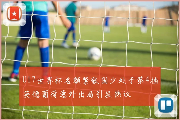 U17世界杯名额紧张国少处于第4档英德葡荷意外出局引发热议
