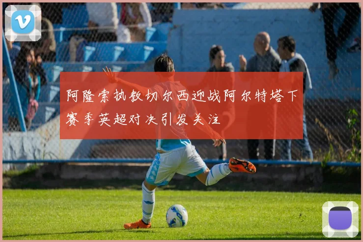 阿隆索执教切尔西迎战阿尔特塔下赛季英超对决引发关注