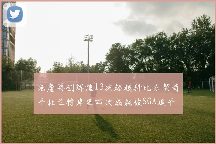 老詹再创辉煌13次超越科比东契奇平杜兰特库里四次成就被SGA追平