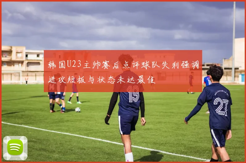 韩国U23主帅赛后点评球队失利强调进攻短板与状态未达最佳