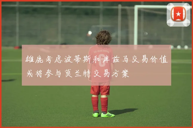 雄鹿考虑波蒂斯和库兹马交易价值或将参与莫兰特交易方案