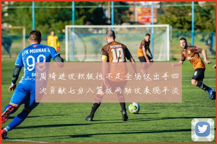 周琦进攻积极性不足全场仅出手四次贡献七分八篮板两助攻表现平淡