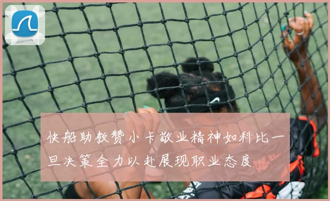 快船助教赞小卡敬业精神如科比一旦决策全力以赴展现职业态度