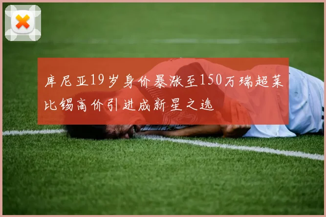库尼亚19岁身价暴涨至150万瑞超莱比锡高价引进成新星之选