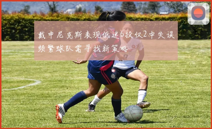 戴申尼克斯表现低迷6投仅2中失误频繁球队需寻找新策略