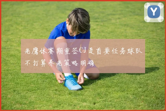 老鹰休赛期重签CJ是首要任务球队不打算养老策略明确