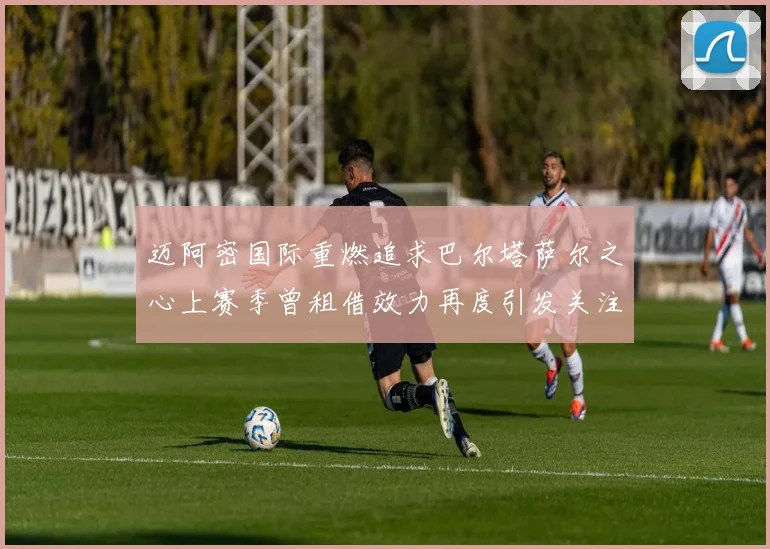 迈阿密国际重燃追求巴尔塔萨尔之心上赛季曾租借效力再度引发关注
